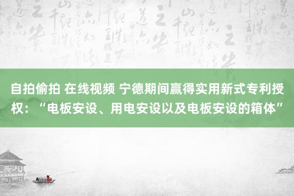 自拍偷拍 在线视频 宁德期间赢得实用新式专利授权：“电板安设、用电安设以及电板安设的箱体”