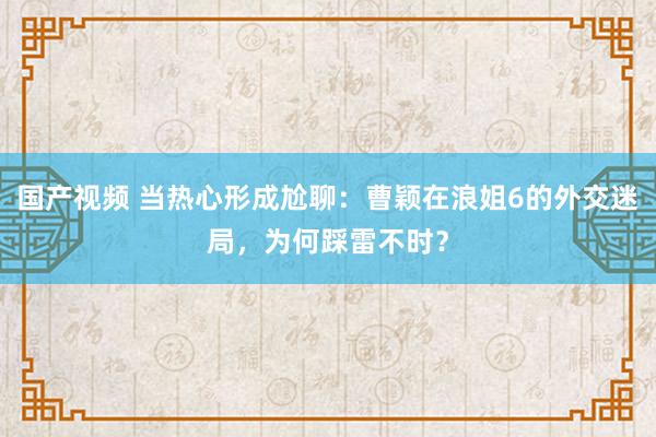 国产视频 当热心形成尬聊：曹颖在浪姐6的外交迷局，为何踩雷不时？