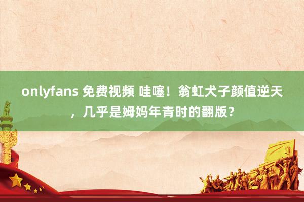 onlyfans 免费视频 哇噻！翁虹犬子颜值逆天，几乎是姆妈年青时的翻版？