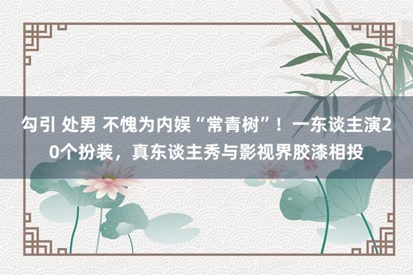 勾引 处男 不愧为内娱“常青树”！一东谈主演20个扮装，真东谈主秀与影视界胶漆相投