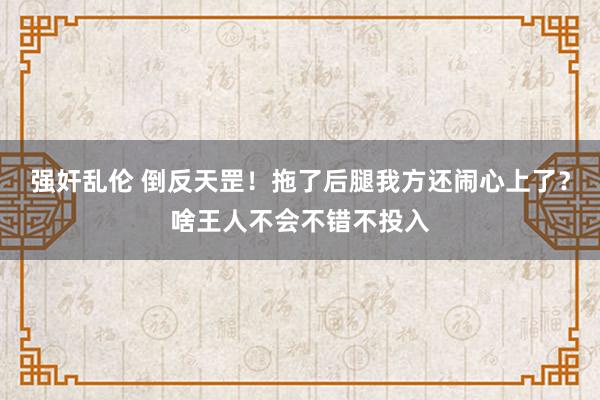 强奸乱伦 倒反天罡！拖了后腿我方还闹心上了？啥王人不会不错不投入