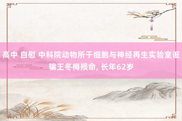 高中 自慰 中科院动物所干细胞与神经再生实验室诳骗王冬梅殒命， 长年62岁