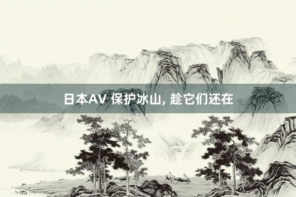 日本AV 保护冰山， 趁它们还在