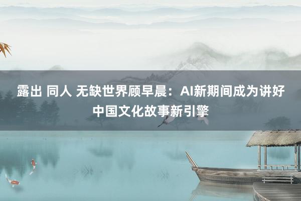 露出 同人 无缺世界顾早晨：AI新期间成为讲好中国文化故事新引擎