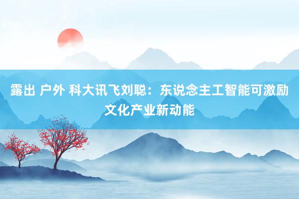 露出 户外 科大讯飞刘聪：东说念主工智能可激励文化产业新动能