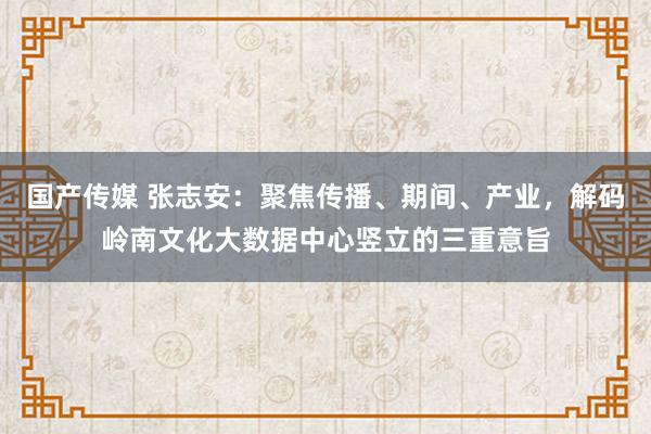 国产传媒 张志安：聚焦传播、期间、产业，解码岭南文化大数据中心竖立的三重意旨