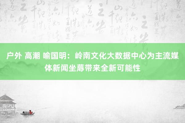 户外 高潮 喻国明：岭南文化大数据中心为主流媒体新闻坐蓐带来全新可能性