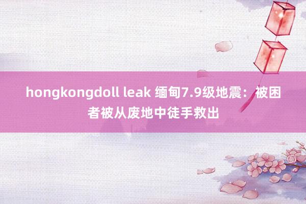 hongkongdoll leak 缅甸7.9级地震：被困者被从废地中徒手救出