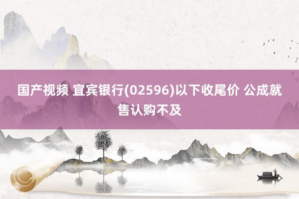 国产视频 宜宾银行(02596)以下收尾价 公成就售认购不及