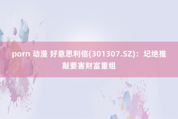 porn 动漫 好意思利信(301307.SZ)：圮绝推敲要害财富重组