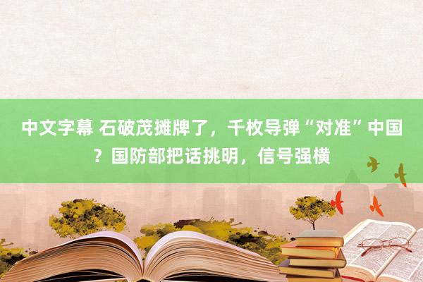 中文字幕 石破茂摊牌了，千枚导弹“对准”中国？国防部把话挑明，信号强横