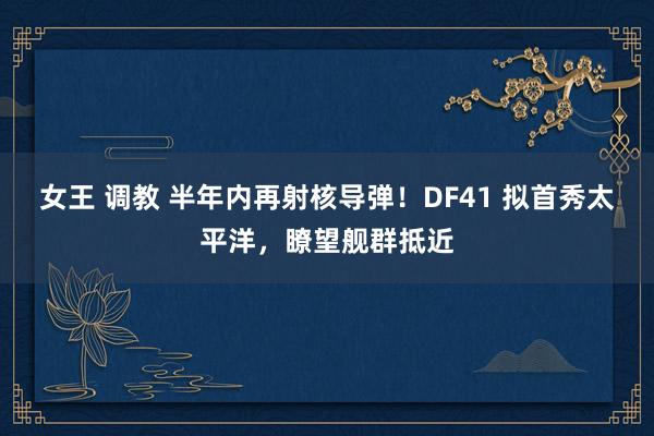 女王 调教 半年内再射核导弹！DF41 拟首秀太平洋，瞭望舰群抵近