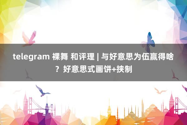 telegram 裸舞 和评理 | 与好意思为伍赢得啥？好意思式画饼+挟制