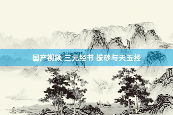 国产视频 三元经书 拔砂与天玉经