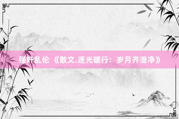 强奸乱伦 《散文.逐光暖行：岁月齐澄净》