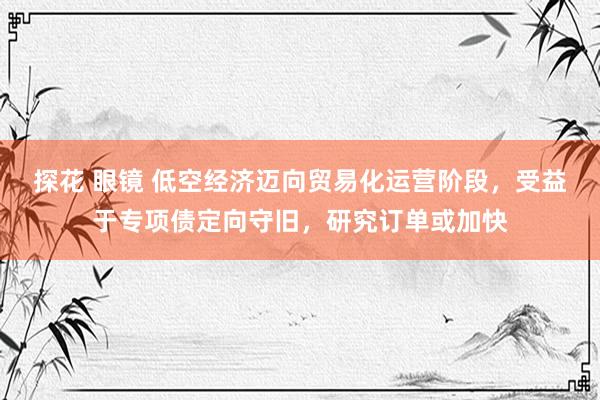 探花 眼镜 低空经济迈向贸易化运营阶段，受益于专项债定向守旧，研究订单或加快