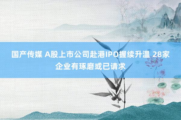 国产传媒 A股上市公司赴港IPO握续升温 28家企业有琢磨或已请求