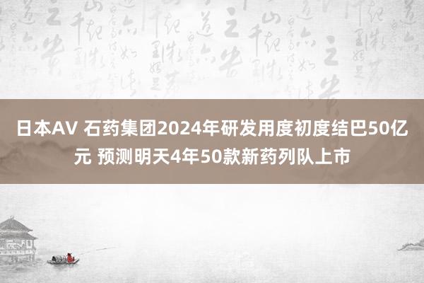 日本AV 石药集团2024年研发用度初度结巴50亿元 预测明天4年50款新药列队上市