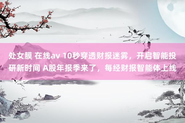 处女膜 在线av 10秒穿透财报迷雾，开启智能投研新时间 A股年报季来了，每经财报智能体上线