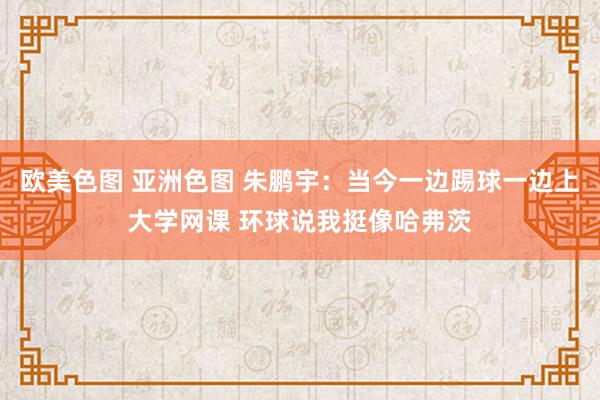 欧美色图 亚洲色图 朱鹏宇：当今一边踢球一边上大学网课 环球说我挺像哈弗茨