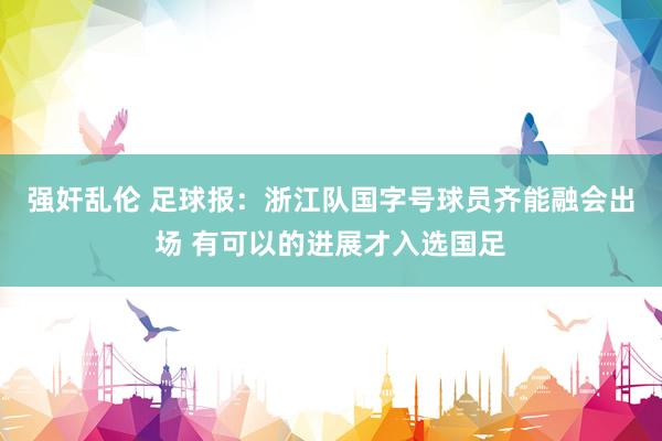 强奸乱伦 足球报：浙江队国字号球员齐能融会出场 有可以的进展才入选国足
