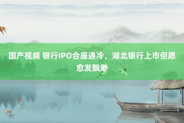 国产视频 银行IPO合座遇冷，湖北银行上市但愿愈发飘渺
