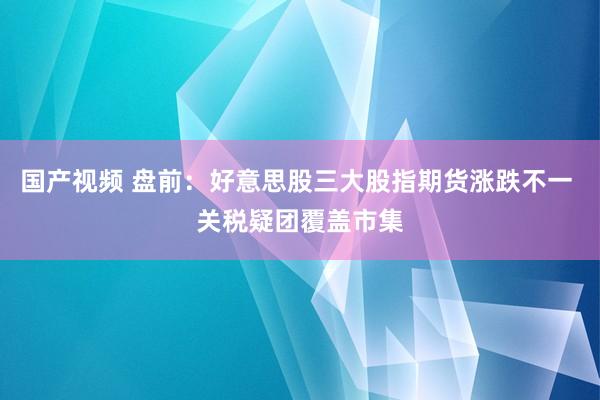 国产视频 盘前：好意思股三大股指期货涨跌不一 关税疑团覆盖市集