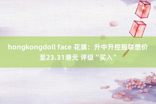 hongkongdoll face 花旗：升中升控股联想价至23.31港元 评级“买入”