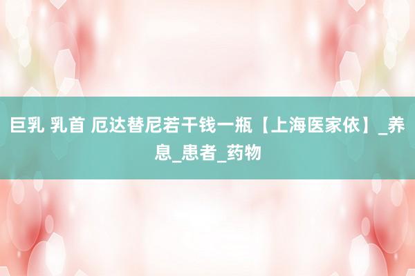 巨乳 乳首 厄达替尼若干钱一瓶【上海医家依】_养息_患者_药物