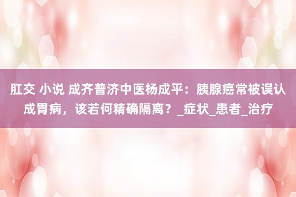 肛交 小说 成齐普济中医杨成平：胰腺癌常被误认成胃病，该若何精确隔离？_症状_患者_治疗