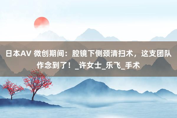 日本AV 微创期间：腔镜下侧颈清扫术，这支团队作念到了！_许女士_乐飞_手术