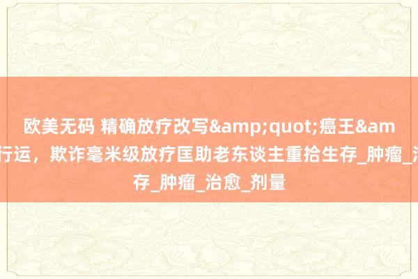 欧美无码 精确放疗改写&quot;癌王&quot;行运，欺诈毫米级放疗匡助老东谈主重拾生存_肿瘤_治愈_剂量
