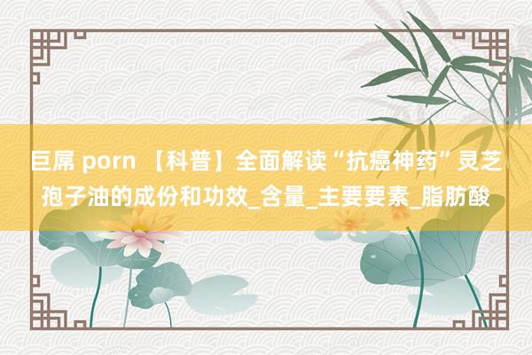 巨屌 porn 【科普】全面解读“抗癌神药”灵芝孢子油的成份和功效_含量_主要要素_脂肪酸
