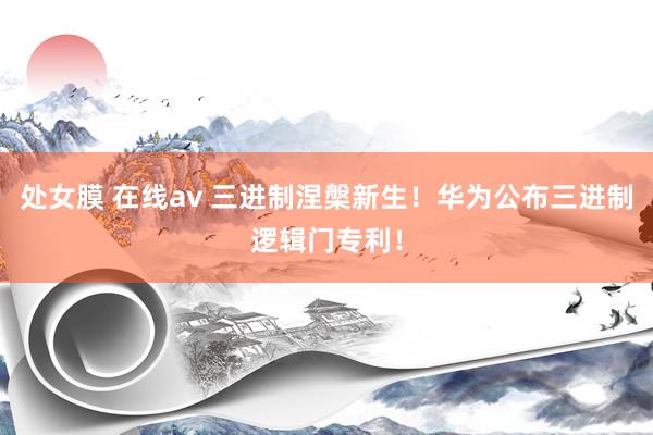 处女膜 在线av 三进制涅槃新生！华为公布三进制逻辑门专利！