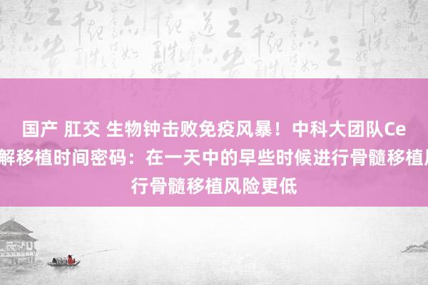 国产 肛交 生物钟击败免疫风暴！中科大团队Cell论文破解移植时间密码：在一天中的早些时候进行骨髓移植风险更低