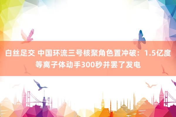 白丝足交 中国环流三号核聚角色置冲破：1.5亿度等离子体动手300秒并罢了发电