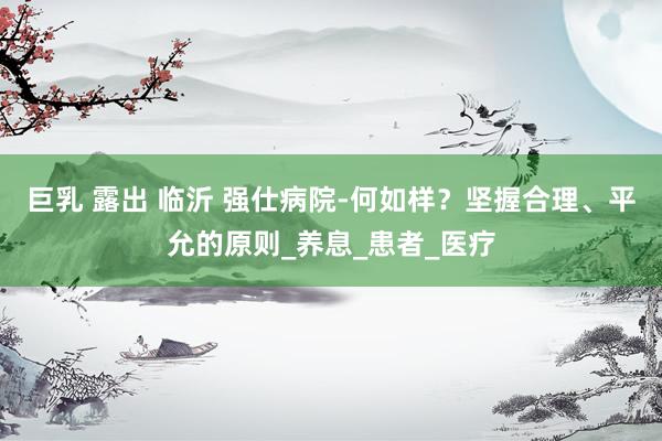 巨乳 露出 临沂 强仕病院-何如样？坚握合理、平允的原则_养息_患者_医疗