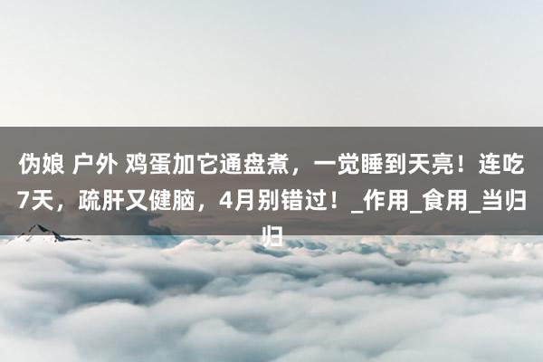 伪娘 户外 鸡蛋加它通盘煮，一觉睡到天亮！连吃7天，疏肝又健脑，4月别错过！_作用_食用_当归