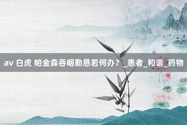av 白虎 帕金森吞咽勤恳若何办？_患者_和谐_药物