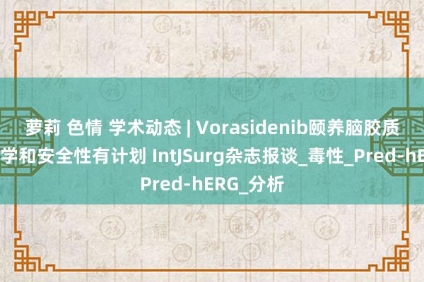 萝莉 色情 学术动态 | Vorasidenib颐养脑胶质瘤的毒理学和安全性有计划 IntJSurg杂志报谈_毒性_Pred-hERG_分析
