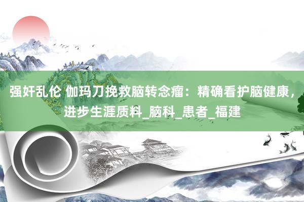 强奸乱伦 伽玛刀挽救脑转念瘤：精确看护脑健康，进步生涯质料_脑科_患者_福建