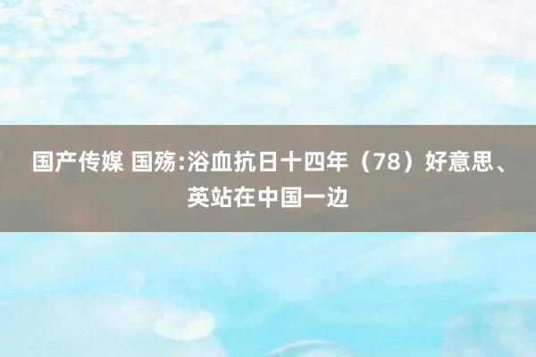 国产传媒 国殇:浴血抗日十四年（78）好意思、英站在中国一边