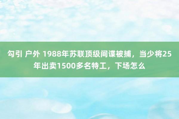 勾引 户外 1988年苏联顶级间谍被捕，当少将25年出卖1500多名特工，下场怎么
