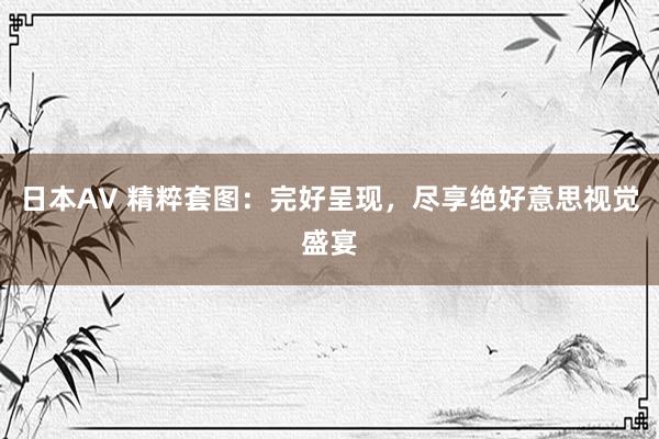 日本AV 精粹套图：完好呈现，尽享绝好意思视觉盛宴