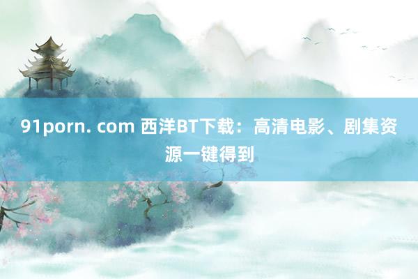 91porn. com 西洋BT下载：高清电影、剧集资源一键得到