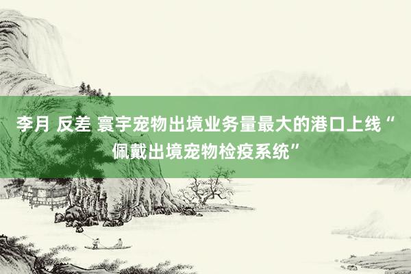 李月 反差 寰宇宠物出境业务量最大的港口上线“佩戴出境宠物检疫系统”