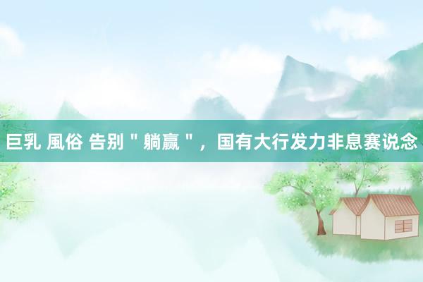 巨乳 風俗 告别＂躺赢＂，国有大行发力非息赛说念
