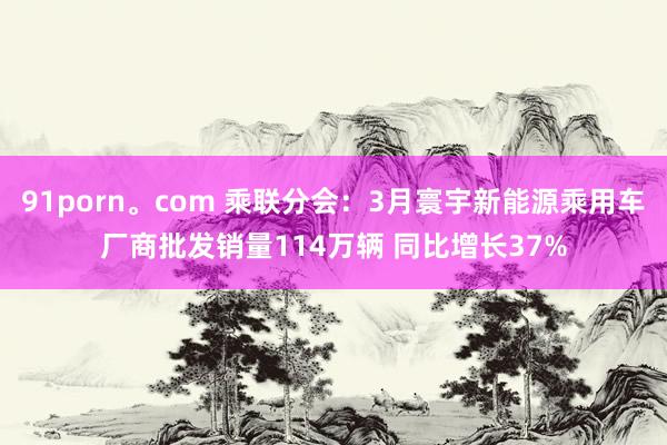91porn。com 乘联分会：3月寰宇新能源乘用车厂商批发销量114万辆 同比增长37%