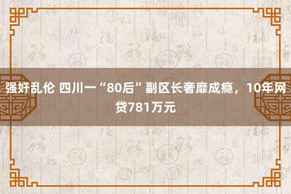 强奸乱伦 四川一“80后”副区长奢靡成瘾，10年网贷781万元