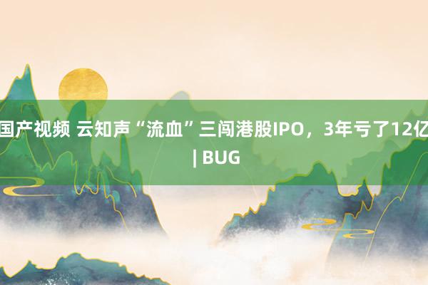 国产视频 云知声“流血”三闯港股IPO，3年亏了12亿 | BUG